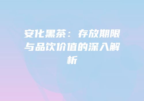 安化黑茶：存放期限与品饮价值的深入解析