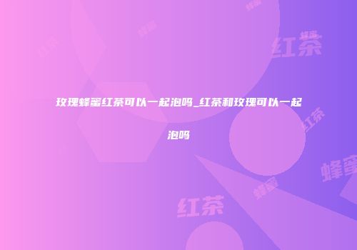 玫瑰蜂蜜红茶可以一起泡吗_红茶和玫瑰可以一起泡吗