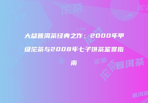 大益普洱茶经典之作：2000年甲级沱茶与2008年七子饼茶鉴赏指南