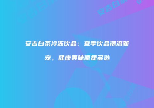 安吉白茶冷冻饮品：夏季饮品潮流新宠，健康美味便捷多选