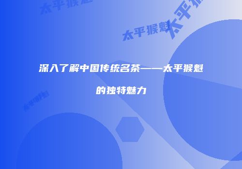 深入了解中国传统名茶——太平猴魁的独特魅力