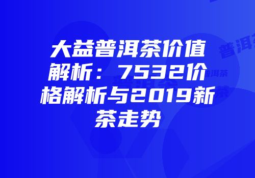 大益普洱茶价值解析：7532价格解析与2019新茶走势