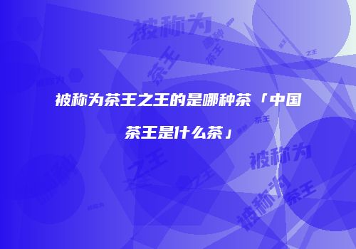 被称为茶王之王的是哪种茶「中国茶王是什么茶」