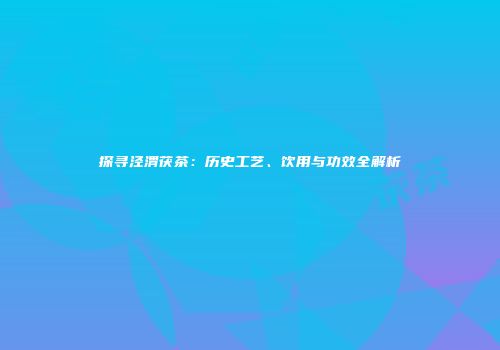 探寻泾渭茯茶：历史工艺、饮用与功效全解析