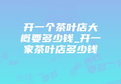 开一个茶叶店大概要多少钱_开一家茶叶店多少钱