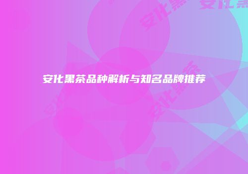 安化黑茶品种解析与知名品牌推荐
