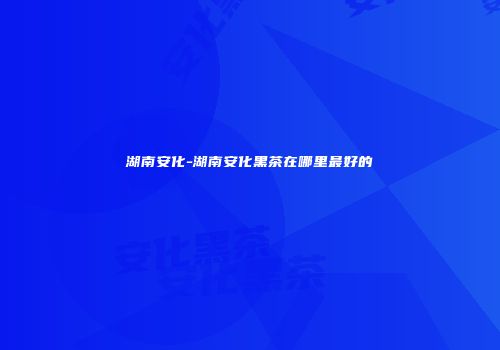 湖南安化-湖南安化黑茶在哪里最好的