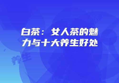 白茶：女人茶的魅力与十大养生好处