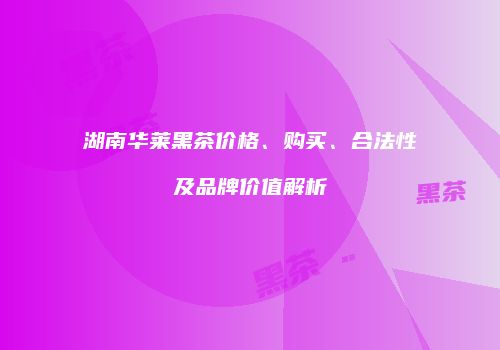 湖南华莱黑茶价格、购买、合法性及品牌价值解析