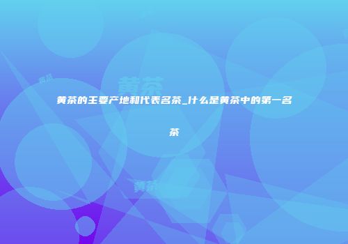 黄茶的主要产地和代表名茶_什么是黄茶中的第一名茶