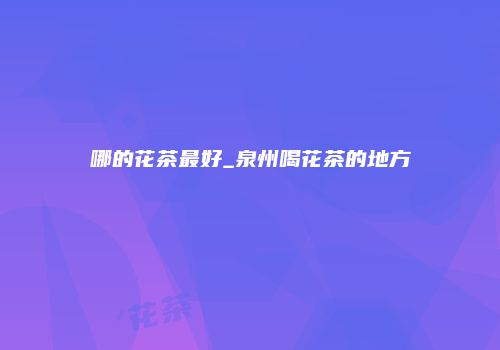 哪的花茶最好_泉州喝花茶的地方