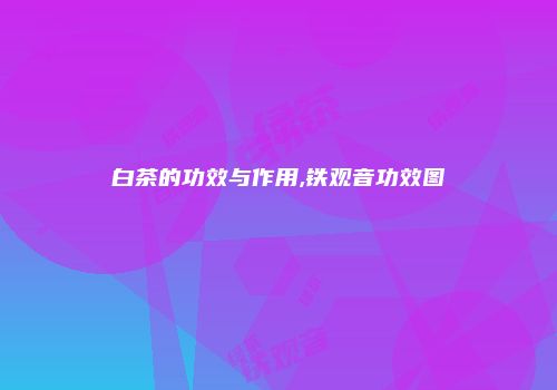 白茶的功效与作用,铁观音功效图