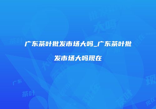 广东茶叶批发市场大吗_广东茶叶批发市场大吗现在