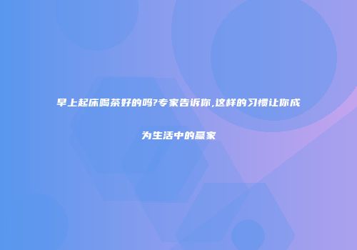 早上起床喝茶好的吗?专家告诉你,这样的习惯让你成为生活中的赢家