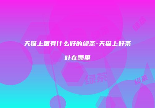天猫上面有什么好的绿茶-天猫上好茶叶在哪里