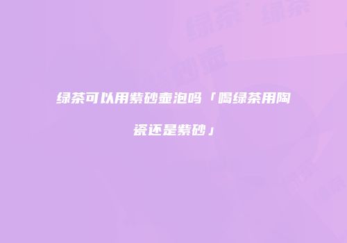 绿茶可以用紫砂壶泡吗「喝绿茶用陶瓷还是紫砂」