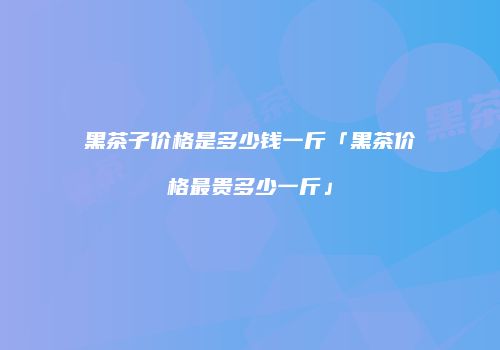 黑茶子价格是多少钱一斤「黑茶价格最贵多少一斤」