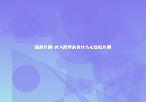 黑茶作用-女人喝黑茶有什么功效和作用