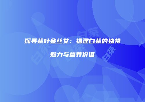 探寻茶叶金丝女：福建白茶的独特魅力与营养价值
