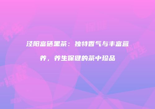泾阳富硒黑茶：独特香气与丰富营养，养生保健的茶中珍品