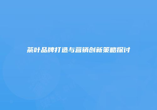 茶叶品牌打造与营销创新策略探讨