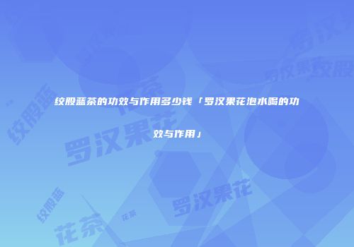 绞股蓝茶的功效与作用多少钱「罗汉果花泡水喝的功效与作用」