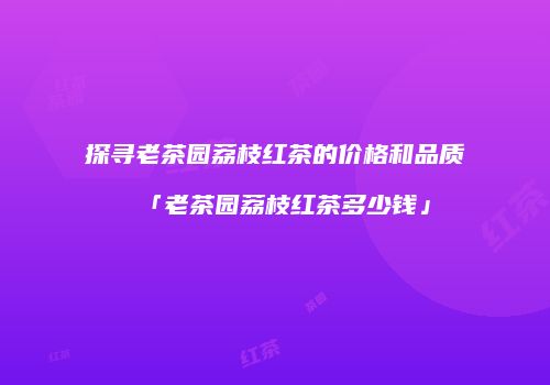 探寻老茶园荔枝红茶的价格和品质「老茶园荔枝红茶多少钱」