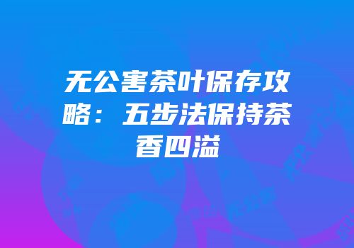 无公害茶叶保存攻略：五步法保持茶香四溢