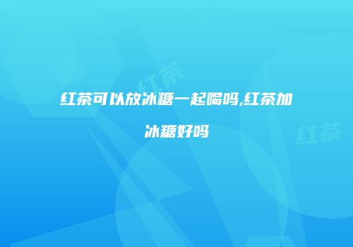 红茶可以放冰糖一起喝吗,红茶加冰糖好吗