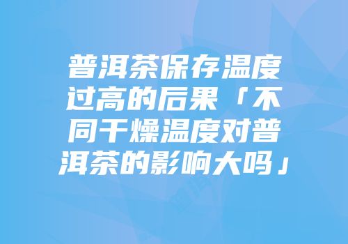 普洱茶保存温度过高的后果「不同干燥温度对普洱茶的影响大吗」