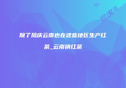 除了凤庆云南也在这些地区生产红茶_云南镇红茶