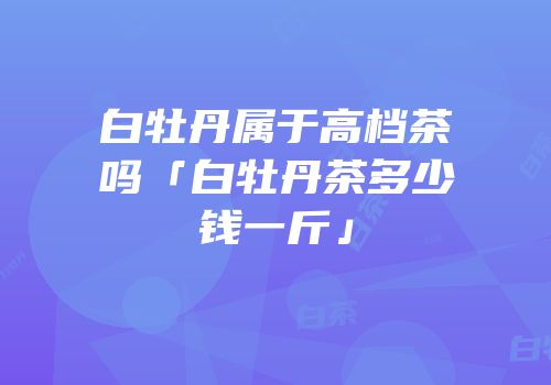 白牡丹属于高档茶吗「白牡丹茶多少钱一斤」