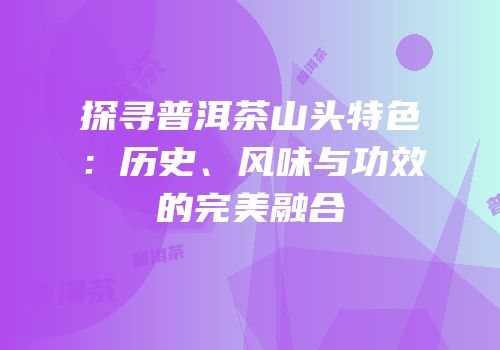 探寻普洱茶山头特色：历史、风味与功效的完美融合
