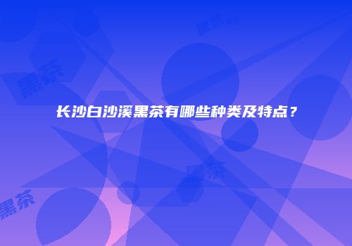 长沙白沙溪黑茶有哪些种类及特点？