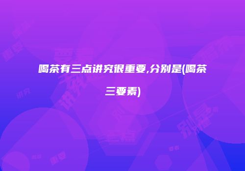 喝茶有三点讲究很重要,分别是(喝茶三要素)