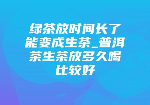 绿茶放时间长了能变成生茶_普洱茶生茶放多久喝比较好