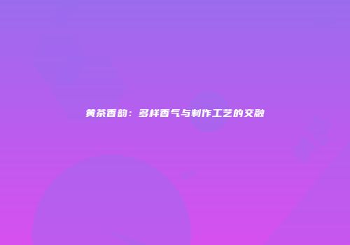 黄茶香韵：多样香气与制作工艺的交融
