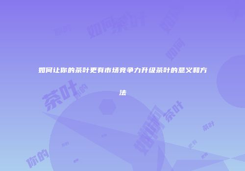 如何让你的茶叶更有市场竞争力升级茶叶的意义和方法