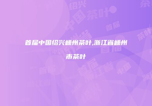 首届中国绍兴嵊州茶叶,浙江省嵊州市茶叶