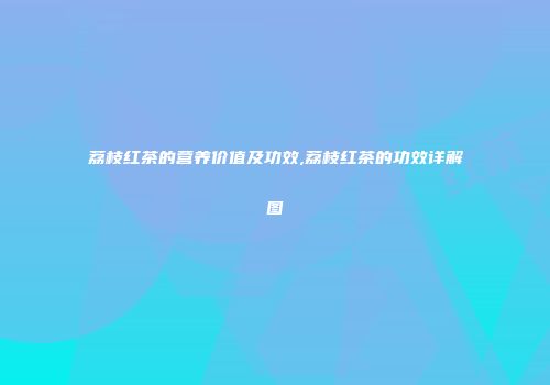 荔枝红茶的营养价值及功效,荔枝红茶的功效详解图