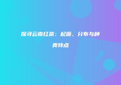 探寻云南红茶：起源、分布与种类特点