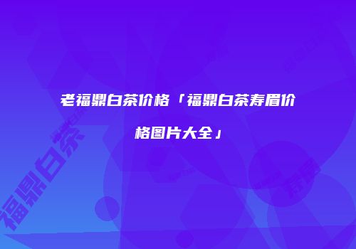 老福鼎白茶价格「福鼎白茶寿眉价格图片大全」