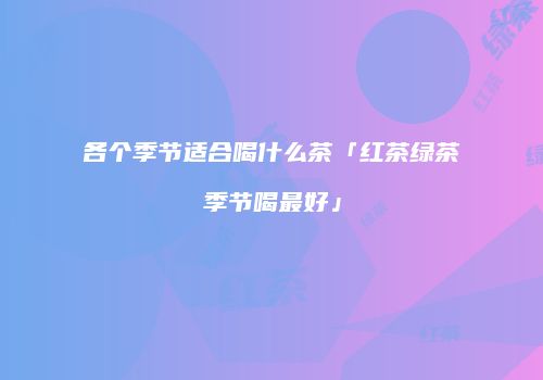 各个季节适合喝什么茶「红茶绿茶季节喝最好」