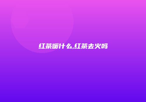 红茶暖什么,红茶去火吗