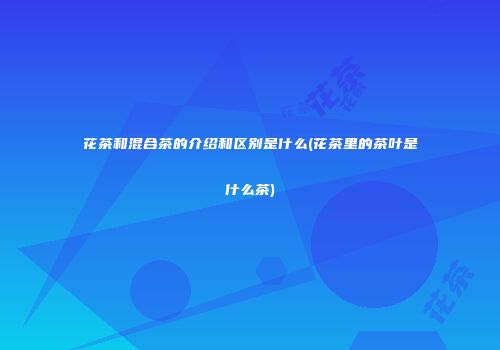 花茶和混合茶的介绍和区别是什么(花茶里的茶叶是什么茶)