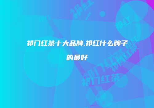 祁门红茶十大品牌,祁红什么牌子的最好