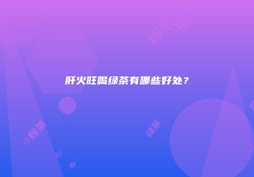 肝火旺喝绿茶有哪些好处？