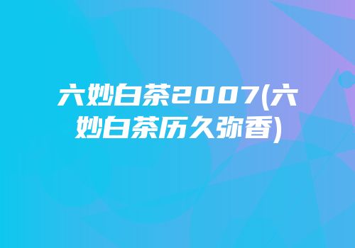 六妙白茶2007(六妙白茶历久弥香)