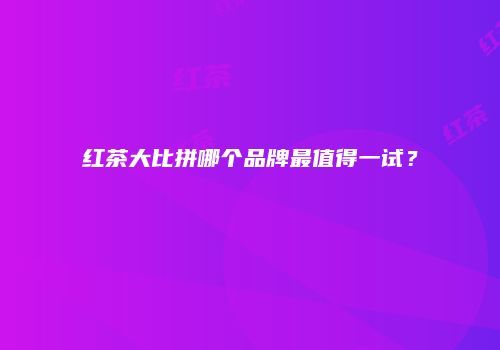 红茶大比拼哪个品牌最值得一试？