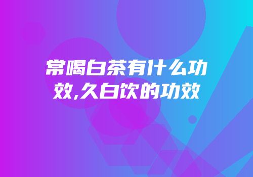 常喝白茶有什么功效,久白饮的功效